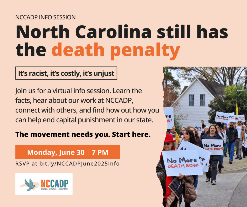 Flyer for a virtual info session by the North Carolina Coalition for Alternatives to the Death Penalty (NCCADP). The headline says, “North Carolina still has the death penalty,” with a box reading, “It’s racist, it’s costly, it’s unjust.” The event is on Monday, June 30 at 7 PM. On the right, there’s a photo of a march with people holding signs that say “No More DEATH ROW!” and a white house in the background.